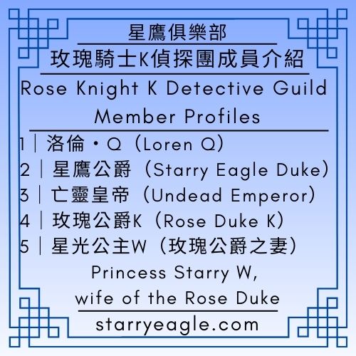 玫瑰騎士K偵探團成員介紹｜洛倫・Q｜星鷹公爵｜亡靈皇帝｜玫瑰公爵K｜星光公主W｜星鷹世界傳記檔案館｜星鷹圖書館｜Rose Knight K Detective Guild – Member Profiles｜Loren Q｜Starry Eagle Duke｜Undead Emperor｜Rose Duke K｜Princess Starry W, wife of the Rose Duke｜Starry Eagle World Biographical Archives｜Starry Eagle Library - 💰6-6｜星鷹論壇第6區｜中世紀騎士史詩《玫瑰騎士K》｜Starry Eagle Forum Area 6: Medieval Knight Epic "Rose Knight K"｜SEWM Exhibition Zone 2 - 蒼野之鷹｜星空文字博物館｜Starry Eagle Words Museum (SEWM)