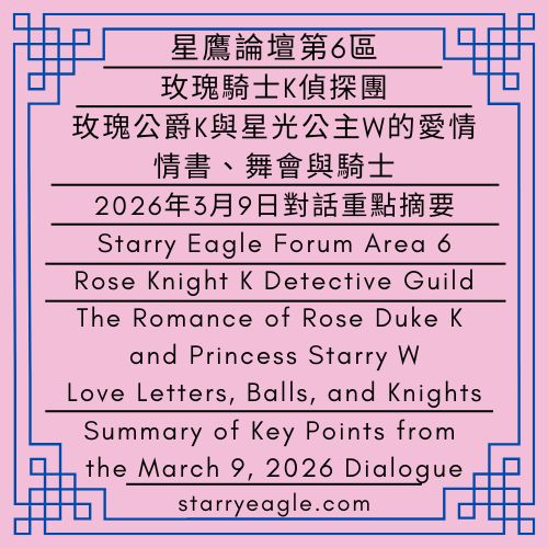 星鷹論壇第6區｜玫瑰公爵K與星光公主W的愛情：情書、舞會與騎士｜玫瑰騎士K偵探團｜2026年3月9日對話重點摘要｜Starry Eagle Forum Area 6｜The Romance of Rose Duke K and Princess Starry W: Love Letters, Balls, and Knights｜Rose Knight K Detective Guild｜Summary of Key Points from the March 9, 2026 Dialogue - 蒼野之鷹｜星空文字博物館｜Starry Eagle Words Museum (SEWM)