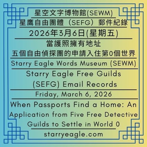 2026年3月6日(星期五)｜當護照擁有地址：五個自由偵探團的申請入住第0個世界｜星鷹自由團體（SEFG）郵件紀錄｜星空文字博物館（SEWM）｜Friday, March 6, 2026｜When Passports Find a Home: An Application from Five Free Detective Guilds to Settle in World 0｜Starry Eagle Free Guilds (SEFG) Email Records｜Starry Eagle Words Museum (SEWM) - ✉️星鷹自由團體（SEFG）郵件紀錄｜星空文字博物館（SEWM）｜Starry Eagle Free Guilds (SEFG) Email Records｜Starry Eagle Words Museum (SEWM) - 蒼野之鷹｜星空文字博物館｜Starry Eagle Words Museum (SEWM)