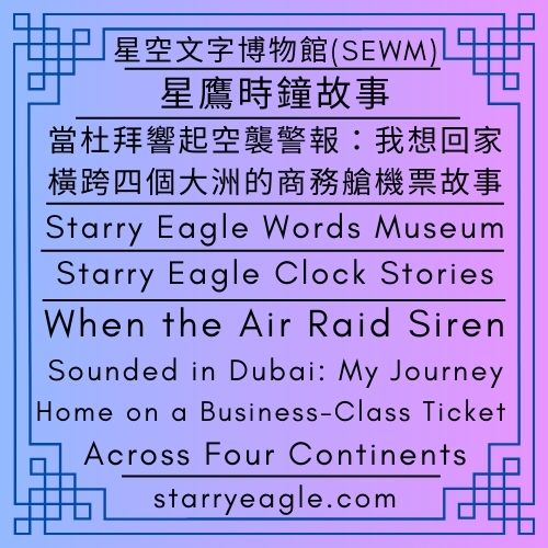 星鷹時鐘故事｜書籍名字｜當杜拜響起空襲警報：我想回家，橫跨四個大洲的商務艙機票故事｜星空文字博物館第二展區｜免費電子書｜Starry Eagle Clock Stories｜Book Title｜When the Air Raid Siren Sounded in Dubai: My Journey Home on a Business-Class Ticket Across Four Continents｜Starry Eagle Words Museum (SEWM) – Exhibition Zone 2｜Free eBook - 📙星鷹時鐘故事｜書籍名字｜星空文字博物館第二展區｜免費電子書｜Starry Eagle Clock Stories｜Book Title｜Starry Eagle Words Museum (SEWM) – Exhibition Zone 2｜Free eBook - 蒼野之鷹｜星空文字博物館｜Starry Eagle Words Museum (SEWM)