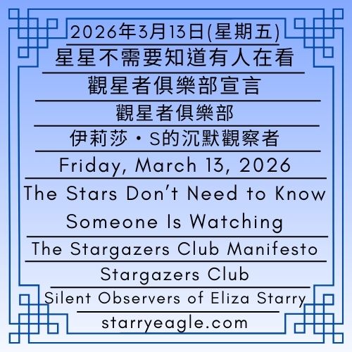 2026年3月13日(星期五)｜星星不需要知道有人在看：觀星者俱樂部宣言｜伊莉莎・S的沉默觀察者｜星空文字博物館（SEWM）第2區｜Friday, March 13, 2026｜The Stars Don’t Need to Know Someone Is Watching: The Stargazers Club Manifesto｜Silent Observers of Eliza Starry｜Starry Eagle Word Museum (SEWM) Zone 2 - ⭐觀星者俱樂部｜伊莉莎・S的沉默觀察者｜星空文字博物館（SEWM）第2區｜Stargazers Club｜Silent Observers of Eliza Starry｜Starry Eagle Word Museum (SEWM) Zone 2 - 蒼野之鷹｜星空文字博物館｜Starry Eagle Word Museum (SEWM)