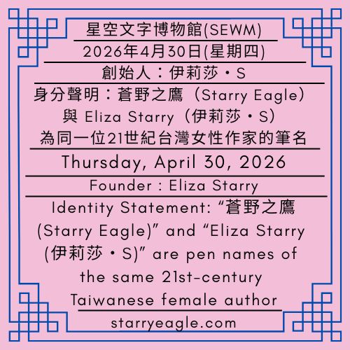 2026年4月30日(星期四)｜第一代行政辦公室｜身分聲明：蒼野之鷹(Starry Eagle)與 Eliza Starry 為同一位21世紀台灣女性作家的筆名｜創始人：伊莉莎・S｜Thursday, April 30, 2026｜Identity Statement: “蒼野之鷹(Starry Eagle)” and “Eliza Starry (伊莉莎・S)” are pen names of the same 21st-century Taiwanese female author｜First-Generation Administrative Office｜Founder : Eliza Starry - 蒼野之鷹｜星空文字博物館｜Starry Eagle Word Museum (SEWM)