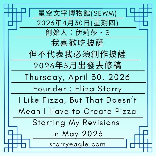 2026年4月30日(星期四)｜我喜歡吃披薩，但不代表我必須創作披薩｜2026年5月出發去修稿｜第一代行政辦公室｜創始人：伊莉莎・S｜Thursday, April 30, 2026｜I Like Pizza, But That Doesn’t Mean I Have to Create Pizza｜Starting My Revisions in May 2026｜First-Generation Administrative Office｜Founder : Eliza Starry - 蒼野之鷹｜星空文字博物館｜Starry Eagle Word Museum (SEWM)
