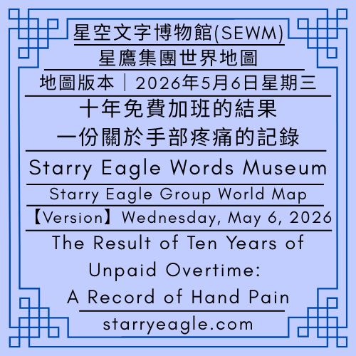 【地圖版本】2026年5月6日星期三｜十年免費加班的結果：一份關於手部疼痛的記錄｜星鷹集團世界地圖｜歷史檔案總覽｜Map Version｜Wednesday, May 6, 2026｜The Result of Ten Years of Unpaid Overtime: A Record of Hand Pain｜Starry Eagle Group World Map｜Historical Archives Index - 蒼野之鷹(SEWM)｜星空文字博物館｜Starry Eagle Word Museum (SEWM)