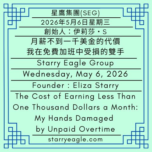 2026年5月6日星期三｜月薪不到一千美金的代價：我在免費加班中受損的雙手｜第一代行政辦公室｜創始人：伊莉莎・S｜星鷹集團(SEG)｜The Cost of Earning Less Than One Thousand Dollars a Month: My Hands Damaged by Unpaid Overtime｜Wednesday, May 6, 2026｜First-Generation Administrative Office｜Founder : Eliza Starry｜Starry Eagle Group - 🟦第一代行政辦公室｜創始人：伊莉莎・S｜星鷹集團(SEG)｜First-Generation Administrative Office｜Founder : Eliza Starry｜Starry Eagle Group - 蒼野之鷹(SEWM)｜星空文字博物館｜Starry Eagle Word Museum (SEWM)