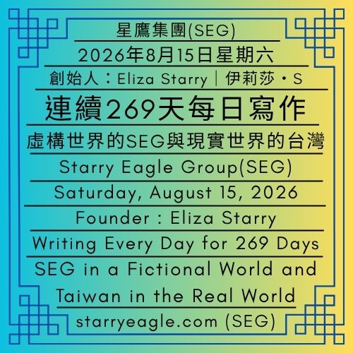 2026年8月15日星期六｜連續269天每日寫作｜虛構世界的SEG與現實世界的台灣｜奇幻、商業與跨媒體的結合：認識星鷹集團（SEG）的多世界聯邦架構｜伊莉莎・S｜Saturday, August 15, 2026｜Writing Every Day for 269 Days ｜SEG in a Fictional World and Taiwan in the Real World｜Fantasy, Business, and Cross-Media: Exploring the Multiple Worlds Federation Structure of Starry Eagle Group (SEG)｜Eliza Starry - 蒼野之鷹｜星鷹集團｜Starry Eagle｜Starry Eagle Group（SEG）