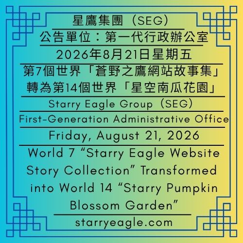2026年8月21日星期五｜第7個世界「蒼野之鷹網站故事集」轉為第14個世界「星空南瓜花園」｜公告單位：第一代行政辦公室（FGAO）｜Friday, August 21, 2026｜World 7 “Starry Eagle Website Story Collection” Transformed into World 14 “Starry Pumpkin Blossom Garden”｜Issued by: First-Generation Administrative Office（FGAO） - 🎃14｜星空南瓜花園｜早期創作比喻世界｜星鷹集團(SEG)｜World 14｜Starry Pumpkin Blossom Garden｜Early Creative Metaphor World｜Starry Eagle Group（SEG） - 蒼野之鷹｜星鷹集團｜Starry Eagle｜Starry Eagle Group（SEG）