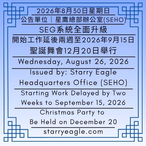 2026年8月30日星期日｜SEG系統全面升級｜開始工作延後兩週至2026年9月15日｜聖誕舞會12月20日舉行｜公告單位：星鷹總部辦公室（SEHO） ｜Sunday, August 30, 2026｜SEG Full System Upgrade｜Starting Work Delayed by Two Weeks to September 15, 2026｜Christmas Party to Be Held on December 20｜Issued by: Starry Eagle Headquarters Office（SEHO） - 🟨公告單位：星鷹招募辦公室(SERO)｜星鷹集團(SEG)｜Issued by: Starry Eagle Recruitment Office (SERO)｜Starry Eagle Group（SEG） - 蒼野之鷹｜星鷹集團｜Starry Eagle｜Starry Eagle Group（SEG）