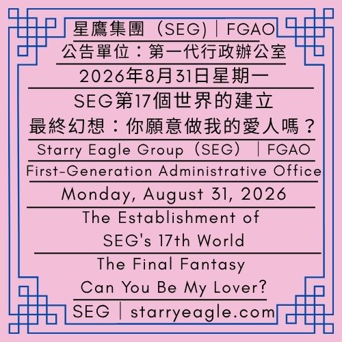 2026年8月31日星期一｜SEG第17個世界的建立｜最終幻想：你願意做我的愛人嗎？｜請讓我陪你在現實中做夢｜公告單位：第一代行政辦公室（FGAO）｜Monday, August 31, 2026｜The Establishment of SEG's 17th World ｜The Final Fantasy: Can You Be My Lover?｜Let Me Dream with You in the Real World｜Issued by: First-Generation Administrative Office（FGAO） - 💌矢車菊與鳶尾花信箱(CIM)｜給我一個愛上你的機會｜星鷹集團(SEG)｜Cornflower & Iris Mailbox（CIM）｜Give Me a Chance to Fall in Love with You｜Starry Eagle Group（SEG） - 蒼野之鷹｜星鷹集團｜Starry Eagle｜Starry Eagle Group（SEG）