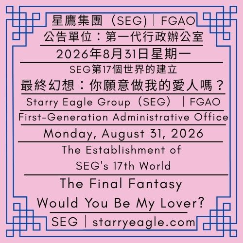 2026年8月31日星期一｜SEG第17個世界的建立｜最終幻想：你願意做我的愛人嗎？｜請讓我陪你在現實中做夢｜公告單位：第一代行政辦公室（FGAO）｜Monday, August 31, 2026｜The Establishment of SEG's 17th World ｜The Final Fantasy: Would You Be My Lover?｜Let Me Dream with You in the Real World｜Issued by: First-Generation Administrative Office（FGAO） - 蒼野之鷹｜星鷹集團｜Starry Eagle｜Starry Eagle Group（SEG）