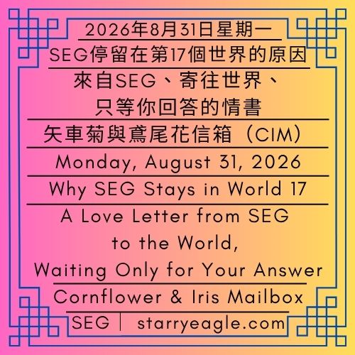 2026年8月31日星期一｜SEG停留在第17個世界的原因｜來自SEG、寄往世界、只等你回答的情書｜矢車菊與鳶尾花信箱（CIM）｜伊莉莎・S｜Monday, August 31, 2026｜Why SEG Stays in World 17｜A Love Letter from SEG to the World, Waiting Only for Your Answer｜Cornflower & Iris Mailbox（CIM） ｜Eliza Starry - 蒼野之鷹｜星鷹集團｜Starry Eagle｜Starry Eagle Group（SEG）