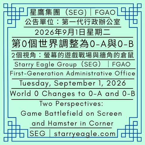 2026年9月1日星期二｜第0個世界調整為0-A與0-B｜2個視角：螢幕的遊戲戰場與牆角的倉鼠｜公告單位：第一代行政辦公室(FGAO)｜Tuesday, September 1, 2026｜World 0 Changes to 0-A and 0-B｜Two Perspectives: Game Battlefield on Screen and Hamster in Corner｜Issued by: First-Generation Administrative Office（FGAO） - 🌠0-A｜星鷹世界導覽中心(SEWC)｜World 0-A｜Starry Eagle World Guide Center (SEWC) - 蒼野之鷹｜星鷹集團｜Starry Eagle｜Starry Eagle Group（SEG）