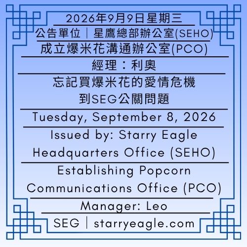 2026年9月9日星期三｜成立爆米花溝通辦公室(PCO)｜經理：利奧｜從忘記買爆米花的愛情危機到SEG公關問題｜公告單位：星鷹總部辦公室(SEHO)｜Wednesday, September 9, 2026｜Establishing Popcorn Communications Office (PCO)｜Manager: Leo｜From a Love Crisis Over Forgetting to Buy Popcorn to an SEG Public Relations Issue｜Issued by: Starry Eagle Headquarters Office（SEHO） - 🟦3-4｜星鷹集團(SEG)品牌故事｜發生過什麼？SEG如何成為今天的SEG｜Starry Eagle Group（SEG）Brand Story｜What Happened?｜How SEG Became What It Is Today - 蒼野之鷹｜星鷹集團｜Starry Eagle｜Starry Eagle Group（SEG）