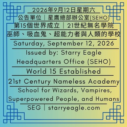 2026年9月12日星期六｜第15個世界成立｜21世紀無名學院：巫師、吸血鬼、超能力者與人類的學校｜公告單位：星鷹總部辦公室（SEHO）｜Saturday, September 12, 2026｜World 15 Established｜21st Century Nameless Academy: School for Wizards, Vampires, Superpowered People, and Humans ｜Issued by: Starry Eagle Headquarters Office（SEHO） - 🟨公告單位：21世紀無名學院｜星鷹集團(SEG)｜Issued by: 21st Century Nameless Academy｜Starry Eagle Group (SEG) - 蒼野之鷹｜星鷹集團｜Starry Eagle｜Starry Eagle Group（SEG）