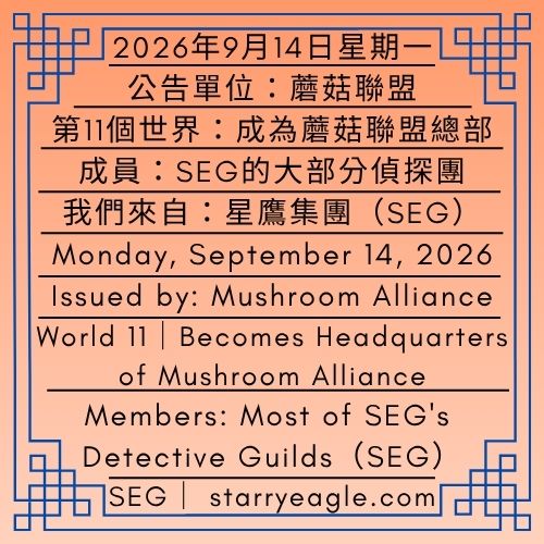 2026年9月14日星期一｜第11個世界｜成為蘑菇聯盟總部｜公告單位：蘑菇聯盟｜成員：SEG的大部分偵探團｜我們來自：星鷹集團(SEG)｜Monday, September 14, 2026｜World 11｜Becomes Headquarters of Mushroom Alliance ｜Issued by: Mushroom Alliance｜Members: Most of SEG's Detective Guilds ｜We are from: Starry Eagle Group（SEG） - 🌵11-2｜公告單位：蘑菇與薯條節｜海鷗與藍莓城市政府(SBCG)｜每年12月第2個星期六｜Issued by: Mushroom & Fries City Festival｜Seagull & Blueberry City Government（SBCG）｜Second Saturday of December - 蒼野之鷹｜星鷹集團｜Starry Eagle｜Starry Eagle Group（SEG）