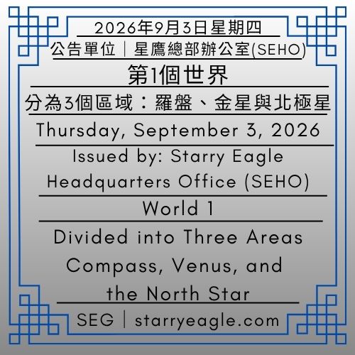 2026年9月3日星期四｜第1個世界｜分為3個區域：羅盤、金星與北極星｜公告單位：星鷹總部辦公室(SEHO)｜星鷹集團(SEG)｜Thursday, September 3, 2026｜World 1｜Divided into Three Areas: Compass, Venus, and the North Star｜Issued by: Starry Eagle Headquarters Office（SEHO）｜Starry Eagle Group（SEG） - 🟨4-4｜星鷹世界歷史檔案館｜星鷹圖書館（SEL）｜Starry Eagle World Historical Archives｜Starry Eagle Library（SEL） - 蒼野之鷹｜星鷹集團｜Starry Eagle｜Starry Eagle Group（SEG）
