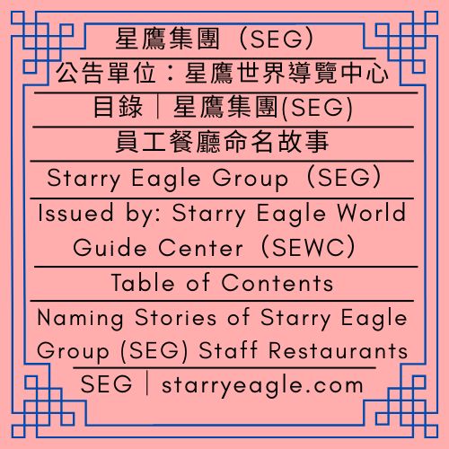 目錄｜星鷹集團(SEG)員工餐廳的命名故事｜白天鵝導覽部(WSGD)｜Table of Contents｜Naming Stories of Starry Eagle Group (SEG) Staff Restaurants｜White Swan Guide Department（WSGD） - 🟩公告單位：星鷹世界導覽中心(SEWC)｜星鷹集團(SEG)｜Issued by: Starry Eagle World Guide Center（SEWC)｜Starry Eagle Group（SEG） - 蒼野之鷹｜星鷹集團｜Starry Eagle｜Starry Eagle Group（SEG）