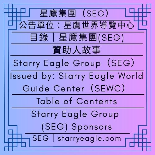 目錄｜星鷹集團(SEG)贊助人故事｜公告單位：星鷹世界導覽中心(SEWC)｜Table of Contents｜Starry Eagle Group (SEG) Sponsors｜Issued by: Starry Eagle World Guide Center（SEWC） - 🟩公告單位：星鷹世界導覽中心(SEWC)｜星鷹集團(SEG)｜Issued by: Starry Eagle World Guide Center（SEWC)｜Starry Eagle Group（SEG） - 蒼野之鷹｜星鷹集團｜Starry Eagle｜Starry Eagle Group（SEG）
