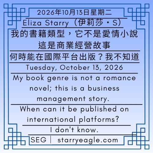 2026年10月13日星期二｜第2篇文｜Eliza Starry（伊莉莎・S)｜我的書籍類型，星鷹集團（Starry Eagle Group，SEG)｜ 它不是愛情小說，這是商業經營故事｜何時能在國際平台出版？我不知道｜My book genre is not a romance novel; this is a business management story｜When can it be published on international platforms?｜I don't know - 蒼野之鷹｜星鷹集團｜Starry Eagle｜Starry Eagle Group（SEG）