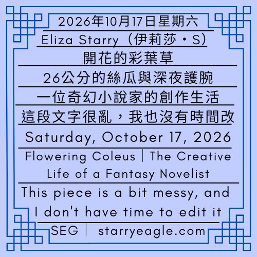 2026年10月17日星期六｜伊莉莎・S｜開花的彩葉草｜26公分的絲瓜與深夜護腕｜一位奇幻小說家的創作生活｜這篇文字很亂，我也沒有時間改｜Saturday, October 17, 2026｜Eliza Starry｜Flowering Coleus, a 26-Centimeter Loofah, and a Wrist Brace at Midnight｜The Creative Life of a Fantasy Novelist ｜This piece is a bit messy, and I don't have time to edit it - 蒼野之鷹｜星鷹集團｜Starry Eagle｜Starry Eagle Group（SEG）